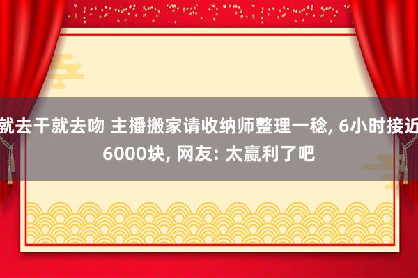 就去干就去吻 主播搬家请收纳师整理一稔， 6小时接近6000块， 网友: 太赢利了吧