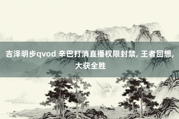 吉泽明步qvod 辛巴打消直播权限封禁， 王者回想， 大获全胜