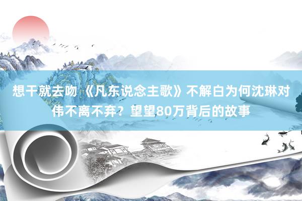 想干就去吻 《凡东说念主歌》不解白为何沈琳对伟不离不弃？望望80万背后的故事