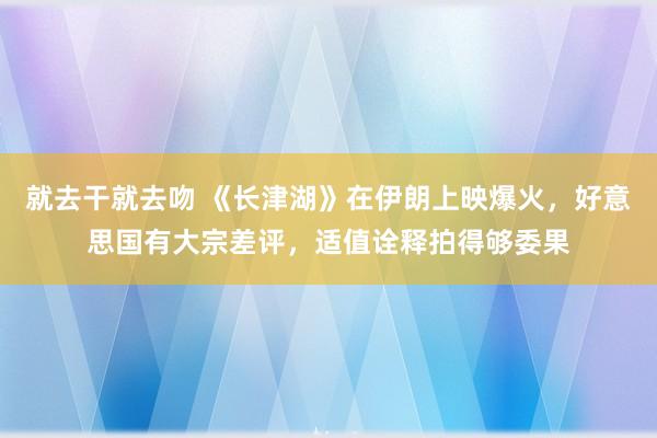 就去干就去吻 《长津湖》在伊朗上映爆火，好意思国有大宗差评，适值诠释拍得够委果