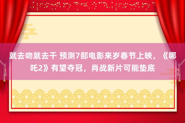 就去吻就去干 预测7部电影来岁春节上映，《哪吒2》有望夺冠，肖战新片可能垫底