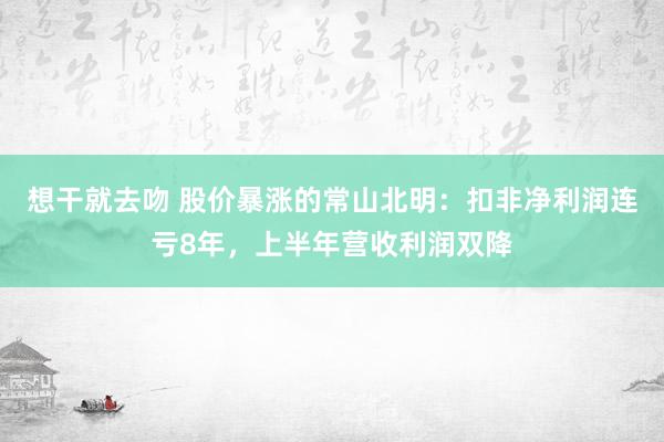 想干就去吻 股价暴涨的常山北明：扣非净利润连亏8年，上半年营收利润双降