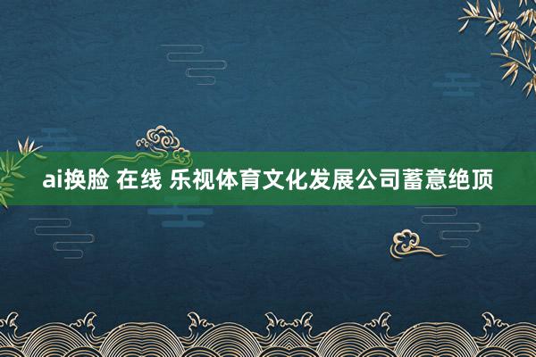 ai换脸 在线 乐视体育文化发展公司蓄意绝顶