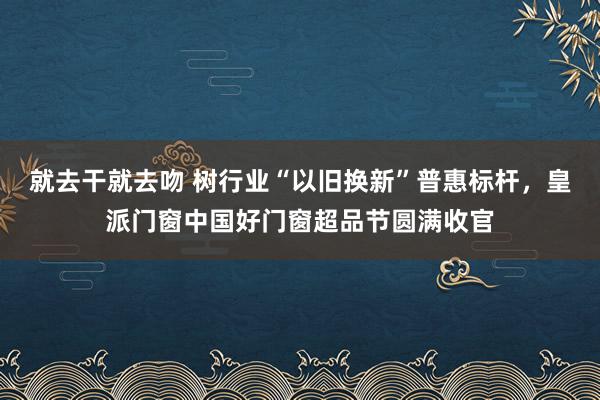 就去干就去吻 树行业“以旧换新”普惠标杆，皇派门窗中国好门窗超品节圆满收官