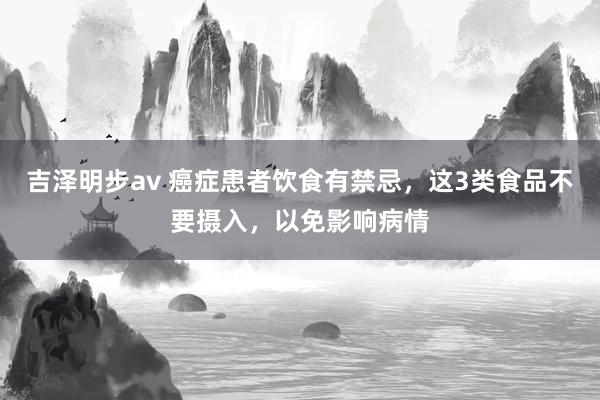 吉泽明步av 癌症患者饮食有禁忌，这3类食品不要摄入，以免影响病情