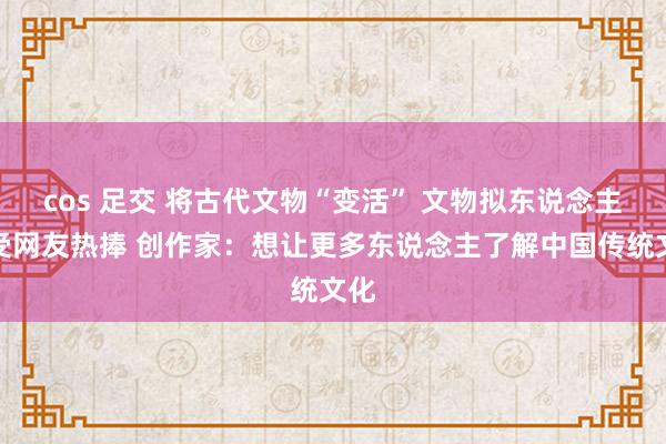 cos 足交 将古代文物“变活” 文物拟东说念主化受网友热捧 创作家：想让更多东说念主了解中国传统文化