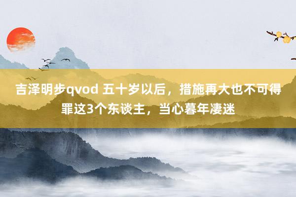 吉泽明步qvod 五十岁以后，措施再大也不可得罪这3个东谈主，当心暮年凄迷