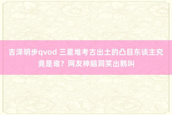 吉泽明步qvod 三星堆考古出土的凸目东谈主究竟是谁？网友神脑洞笑出鹅叫