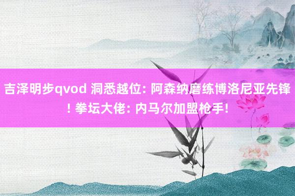 吉泽明步qvod 洞悉越位: 阿森纳磨练博洛尼亚先锋! 拳坛大佬: 内马尔加盟枪手!