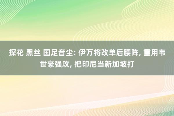 探花 黑丝 国足音尘: 伊万将改单后腰阵， 重用韦世豪强攻， 把印尼当新加坡打