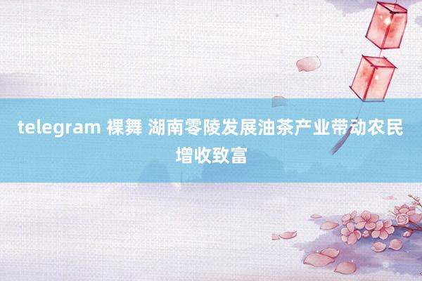 telegram 裸舞 湖南零陵发展油茶产业带动农民增收致富