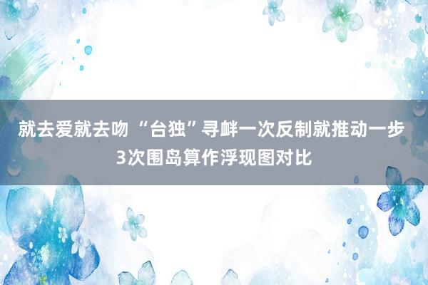 就去爱就去吻 “台独”寻衅一次反制就推动一步 3次围岛算作浮现图对比