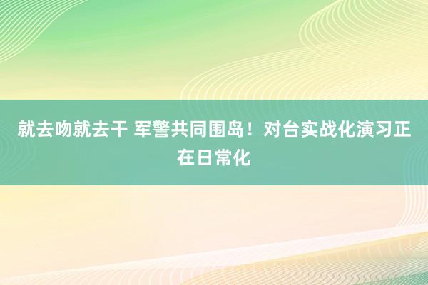 就去吻就去干 军警共同围岛！对台实战化演习正在日常化