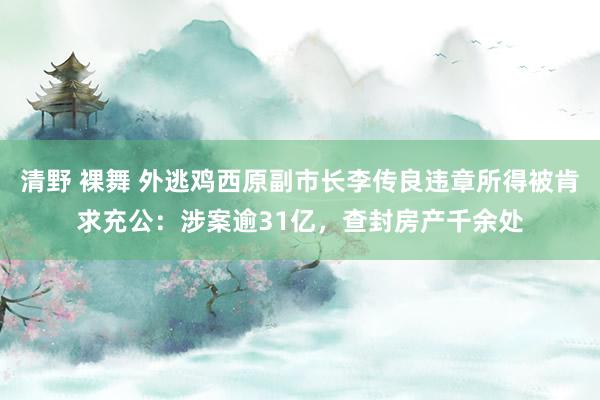 清野 裸舞 外逃鸡西原副市长李传良违章所得被肯求充公：涉案逾31亿，查封房产千余处