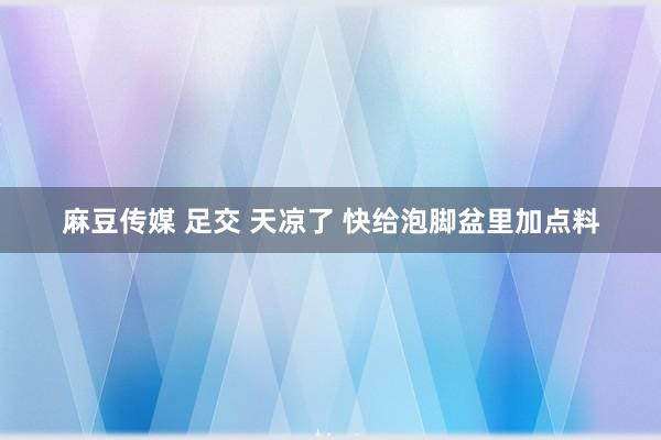 麻豆传媒 足交 天凉了 快给泡脚盆里加点料