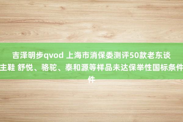 吉泽明步qvod 上海市消保委测评50款老东谈主鞋 舒悦、骆驼、泰和源等样品未达保举性国标条件