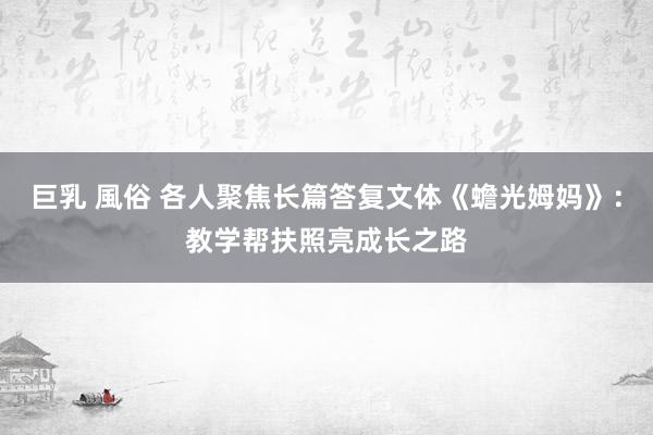 巨乳 風俗 各人聚焦长篇答复文体《蟾光姆妈》：教学帮扶照亮成长之路