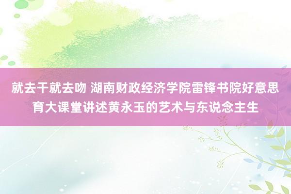 就去干就去吻 湖南财政经济学院雷锋书院好意思育大课堂讲述黄永玉的艺术与东说念主生