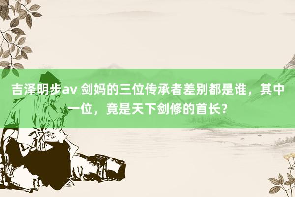 吉泽明步av 剑妈的三位传承者差别都是谁，其中一位，竟是天下剑修的首长？