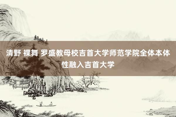 清野 裸舞 罗盛教母校吉首大学师范学院全体本体性融入吉首大学