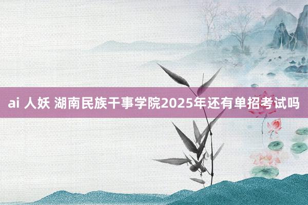 ai 人妖 湖南民族干事学院2025年还有单招考试吗