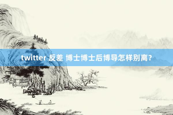 twitter 反差 博士博士后博导怎样别离？