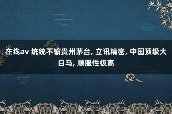 在线av 统统不输贵州茅台， 立讯精密， 中国顶级大白马， 顺服性极高