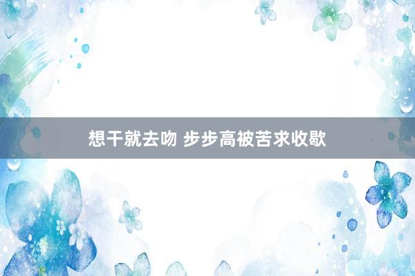 想干就去吻 步步高被苦求收歇