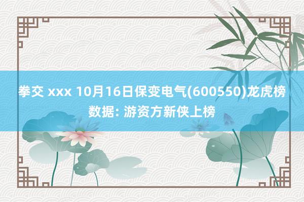 拳交 xxx 10月16日保变电气(600550)龙虎榜数据: 游资方新侠上榜