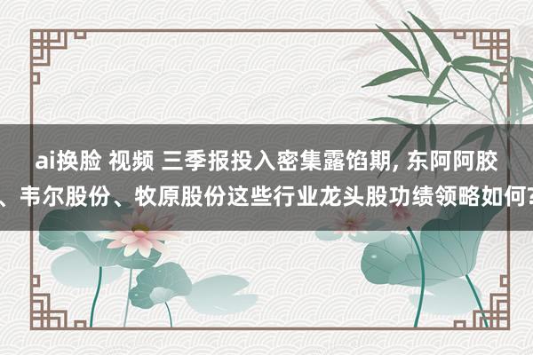 ai换脸 视频 三季报投入密集露馅期， 东阿阿胶、韦尔股份、牧原股份这些行业龙头股功绩领略如何?