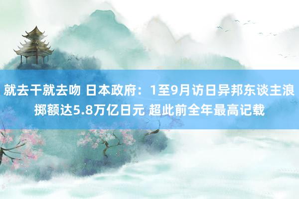 就去干就去吻 日本政府：1至9月访日异邦东谈主浪掷额达5.8万亿日元 超此前全年最高记载