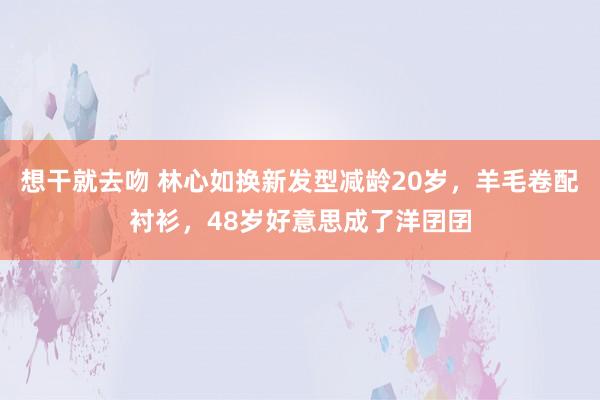 想干就去吻 林心如换新发型减龄20岁，羊毛卷配衬衫，48岁好意思成了洋囝囝