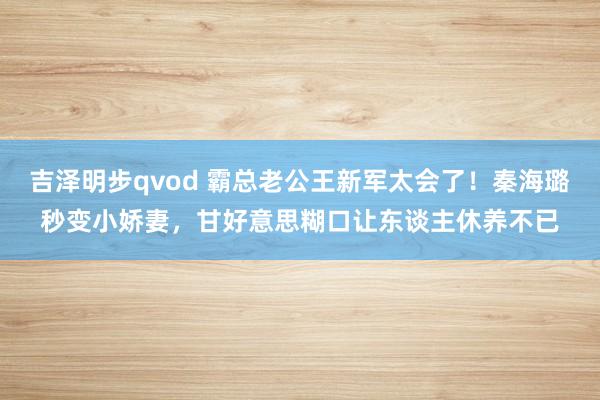 吉泽明步qvod 霸总老公王新军太会了！秦海璐秒变小娇妻，甘好意思糊口让东谈主休养不已