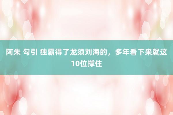 阿朱 勾引 独霸得了龙须刘海的，多年看下来就这10位撑住