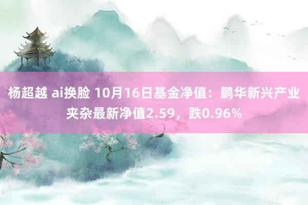 杨超越 ai换脸 10月16日基金净值：鹏华新兴产业夹杂最新净值2.59，跌0.96%