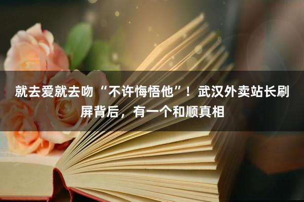 就去爱就去吻 “不许悔悟他”！武汉外卖站长刷屏背后，有一个和顺真相