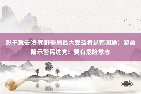 想干就去吻 朝野僵局最大受益者是韩国瑜！游盈隆示警民进党：要有危险意志