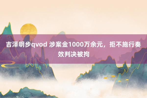 吉泽明步qvod 涉案金1000万余元，拒不施行奏效判决被拘