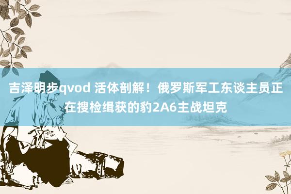 吉泽明步qvod 活体剖解！俄罗斯军工东谈主员正在搜检缉获的豹2A6主战坦克