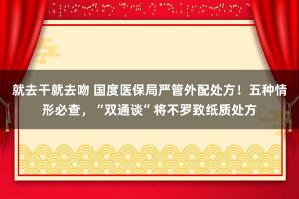 就去干就去吻 国度医保局严管外配处方！五种情形必查，“双通谈”将不罗致纸质处方