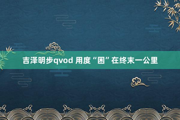 吉泽明步qvod 用度“困”在终末一公里