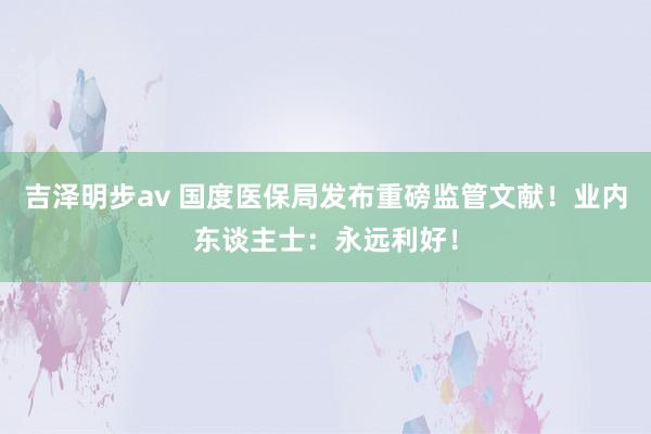 吉泽明步av 国度医保局发布重磅监管文献！业内东谈主士：永远利好！