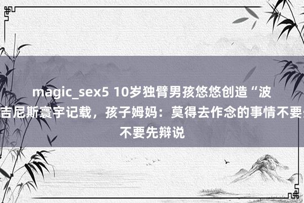 magic_sex5 10岁独臂男孩悠悠创造“波比跳”吉尼斯寰宇记载，孩子姆妈：莫得去作念的事情不要先辩说