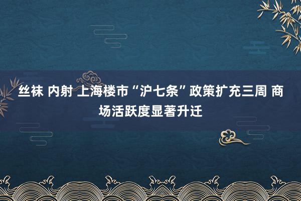 丝袜 内射 上海楼市“沪七条”政策扩充三周 商场活跃度显著升迁