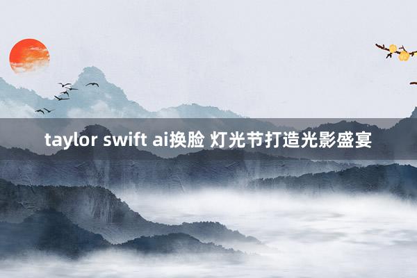 taylor swift ai换脸 灯光节打造光影盛宴