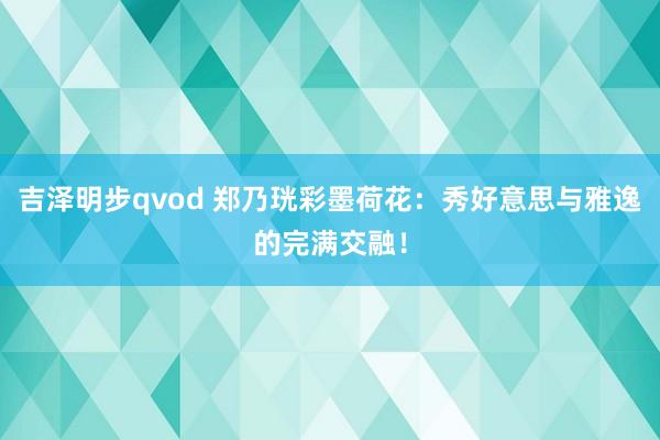 吉泽明步qvod 郑乃珖彩墨荷花：秀好意思与雅逸的完满交融！