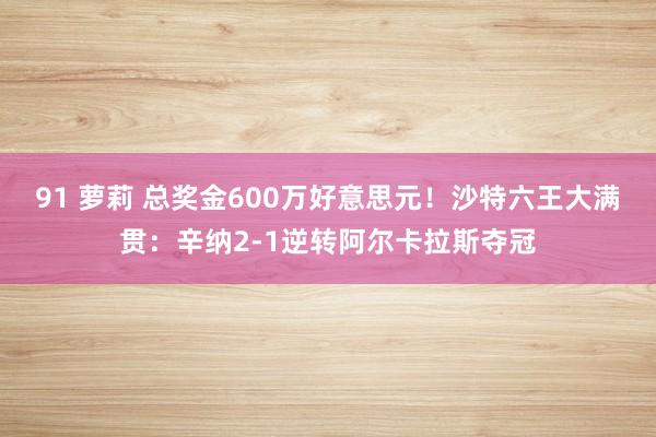 91 萝莉 总奖金600万好意思元！沙特六王大满贯：辛纳2-1逆转阿尔卡拉斯夺冠