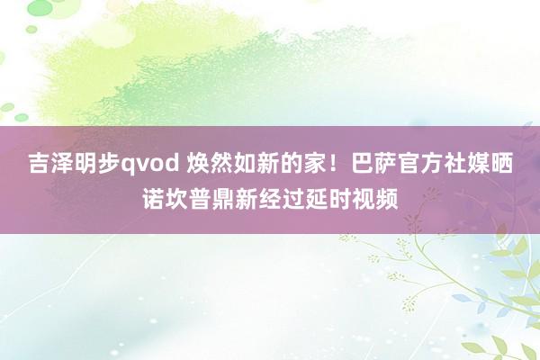 吉泽明步qvod 焕然如新的家！巴萨官方社媒晒诺坎普鼎新经过延时视频