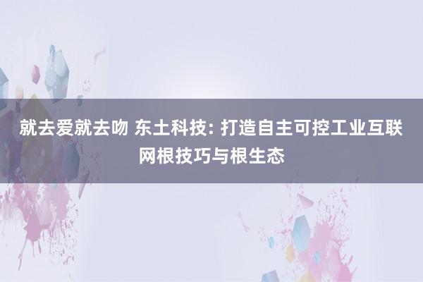 就去爱就去吻 东土科技: 打造自主可控工业互联网根技巧与根生态