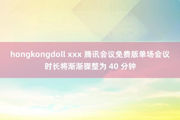 hongkongdoll xxx 腾讯会议免费版单场会议时长将渐渐骤整为 40 分钟